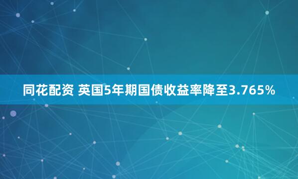 同花配资 英国5年期国债收益率降至3.765%