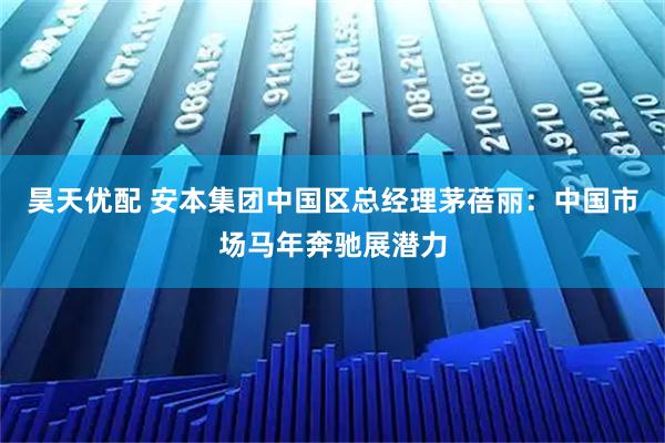 昊天优配 安本集团中国区总经理茅蓓丽：中国市场马年奔驰展潜力