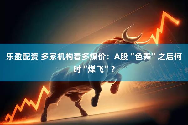 乐盈配资 多家机构看多煤价：A股“色舞”之后何时“煤飞”？
