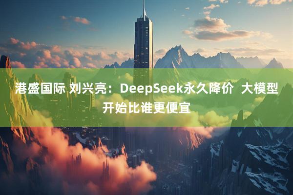 港盛国际 刘兴亮：DeepSeek永久降价  大模型开始比谁更便宜