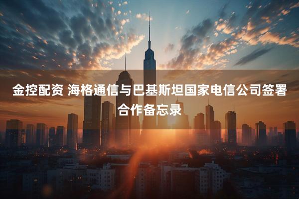 金控配资 海格通信与巴基斯坦国家电信公司签署合作备忘录