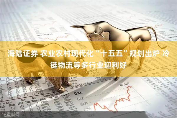 海陆证券 农业农村现代化“十五五”规划出炉 冷链物流等多行业迎利好