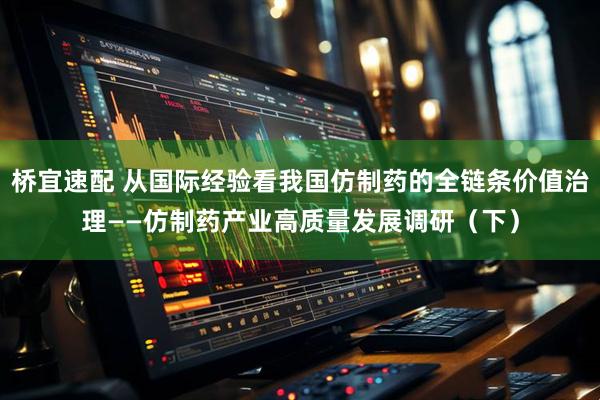 桥宜速配 从国际经验看我国仿制药的全链条价值治理——仿制药产业高质量发展调研（下）