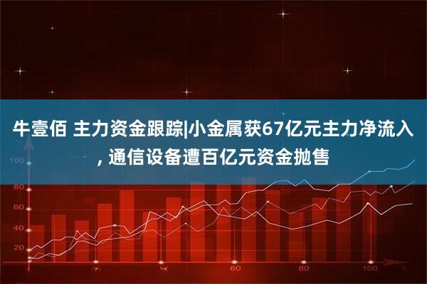 牛壹佰 主力资金跟踪|小金属获67亿元主力净流入, 通信设备遭百亿元资金抛售