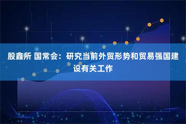 股鑫所 国常会：研究当前外贸形势和贸易强国建设有关工作