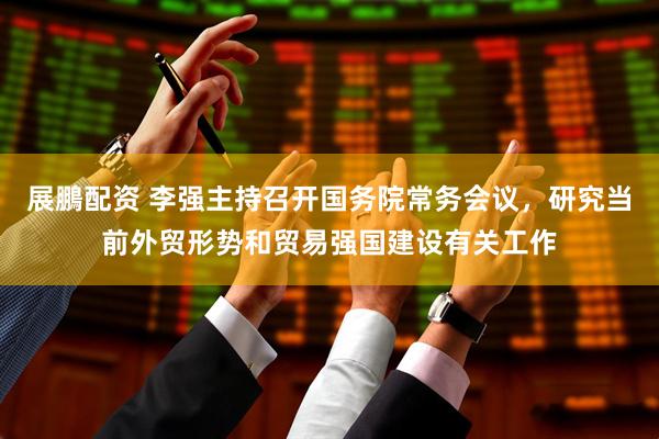 展鵬配资 李强主持召开国务院常务会议，研究当前外贸形势和贸易强国建设有关工作