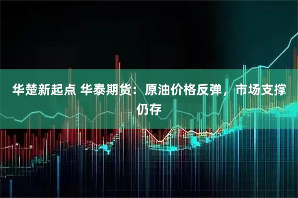 华楚新起点 华泰期货：原油价格反弹，市场支撑仍存