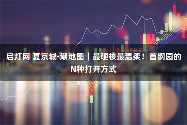 启灯网 夏京城·潮地图｜最硬核最温柔！首钢园的N种打开方式