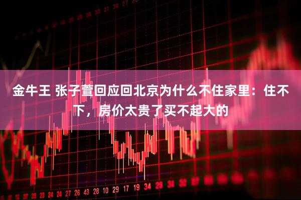 金牛王 张子萱回应回北京为什么不住家里：住不下，房价太贵了买不起大的