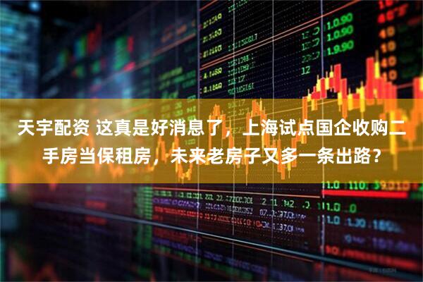 天宇配资 这真是好消息了，上海试点国企收购二手房当保租房，未来老房子又多一条出路？