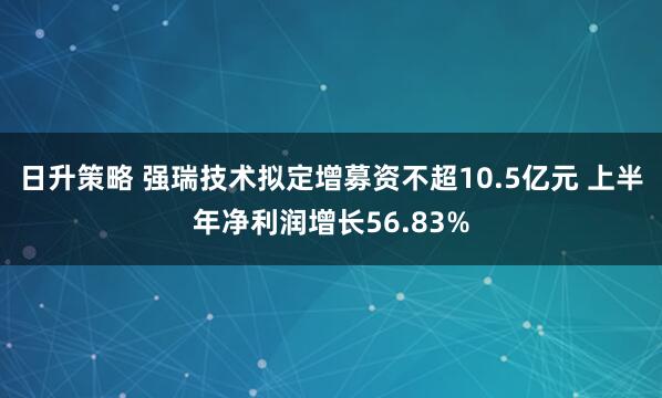 日升策略 强瑞技术拟定增募资不超10.5亿元 上半年净利润增长56.83%